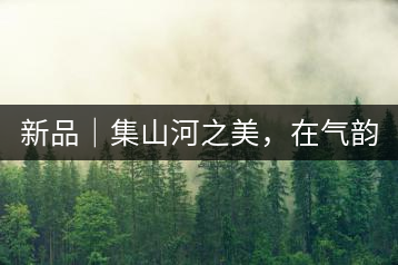新品｜集山河之美，在氣韻山河！
