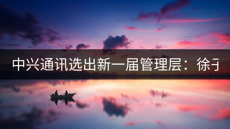 中興通訊選出新一屆管理層:徐子陽(yáng)為CEO 中興通訊選出新一屆管理層:徐子陽(yáng)為CEO