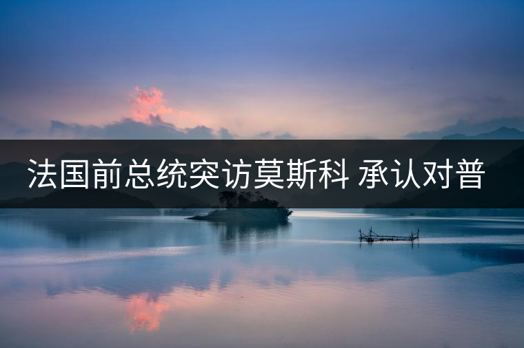 法國(guó)前總統(tǒng)突訪莫斯科 承認(rèn)對(duì)普京有好感 法國(guó)前總統(tǒng)突訪莫斯科 承認(rèn)對(duì)普京有好感
