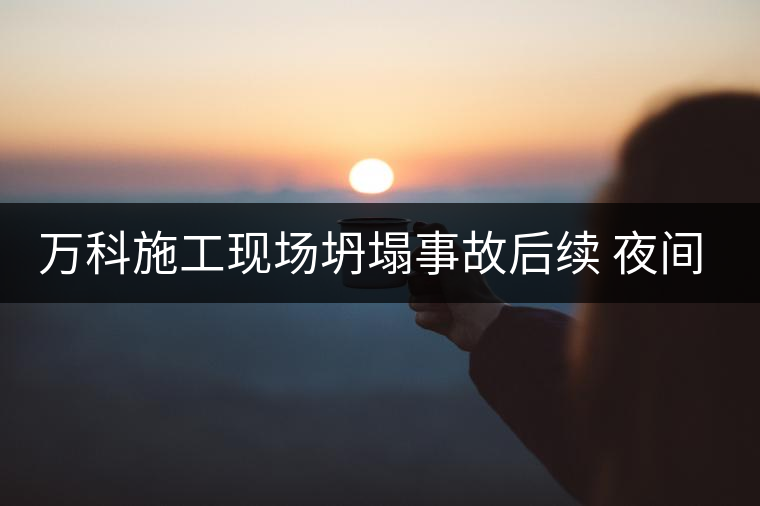 萬科施工現(xiàn)場(chǎng)坍塌事故后續(xù) 夜間施工靜悄悄 萬科施工現(xiàn)場(chǎng)坍塌事故后續(xù) 夜間施工靜悄悄
