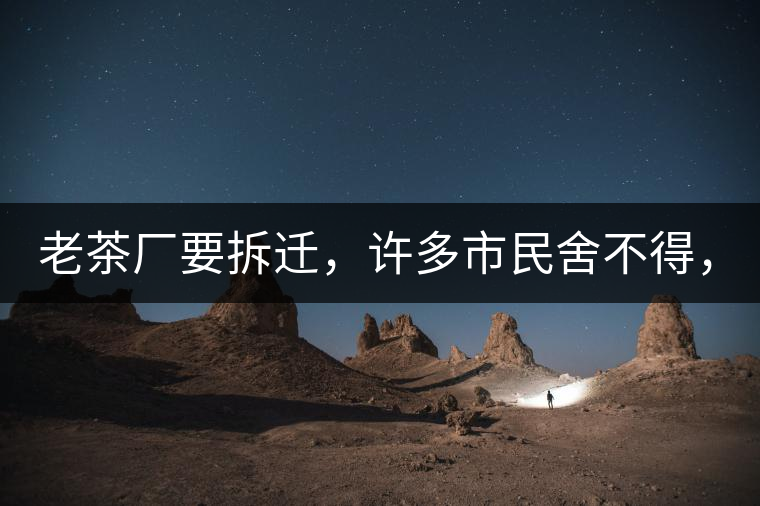 老茶廠要拆遷，許多市民舍不得，政府:全部會鏟平!老茶廠要拆遷，許多市民舍不得，政府：全部會鏟平！