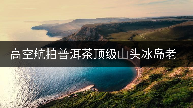 高空航拍普洱茶頂級山頭冰島老寨，這樣的冰島還是不是你心中的巴拿馬？