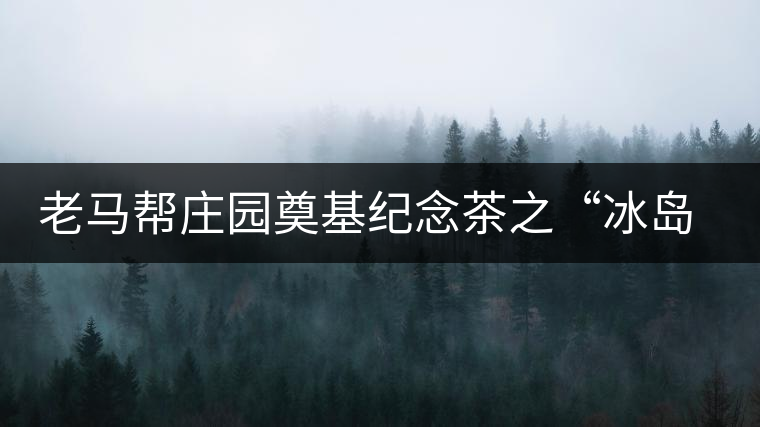 老馬幫莊園奠基紀(jì)念茶之“冰島老寨”即將重磅上市，3大亮點(diǎn)秒懂