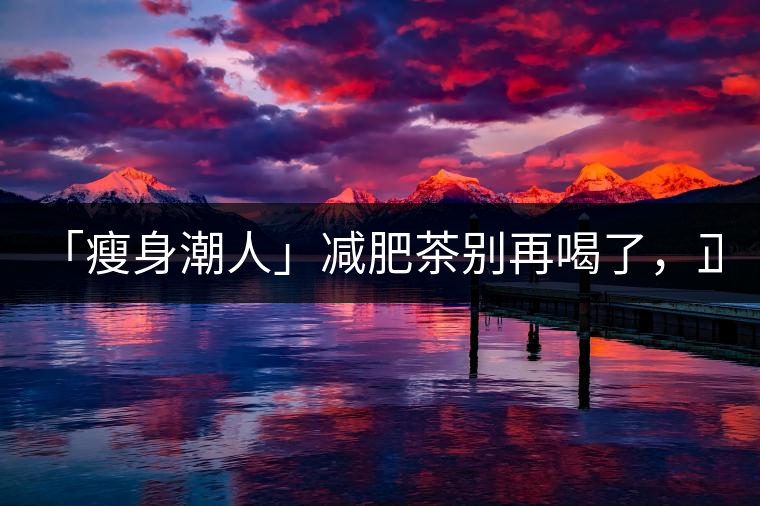 「瘦身潮人」減肥茶別再喝了，正宗的茶葉才是減肥的...「瘦身潮人」減肥茶別再喝了，正宗的茶葉才是減肥的好幫手！