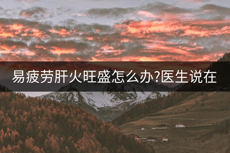 易疲勞肝火旺盛怎么辦?醫(yī)生說(shuō)在家自制這個(gè)茶，減肥清...易疲勞肝火旺盛怎么辦？醫(yī)生說(shuō)在家自制這個(gè)茶，減肥清肝又健脾胃