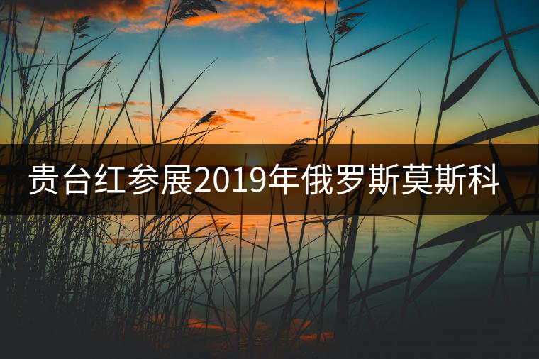 貴臺紅參展2019年俄羅斯莫斯科國際茶展覽會簽訂800萬美金合同！