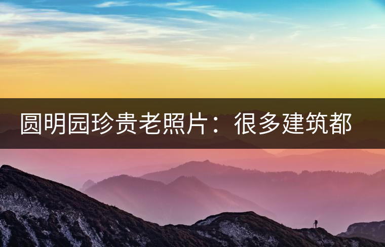 圓明園珍貴老照片：很多建筑都是首次曝光，圖七和文獻(xiàn)記載不一樣