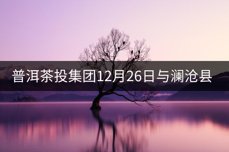 普洱茶投集團12月26日與瀾滄縣富邦鄉(xiāng)簽約，拉開邦崴...普洱茶投集團12月26日與瀾滄縣富邦鄉(xiāng)簽約，拉開邦崴茶區(qū)開發(fā)序幕