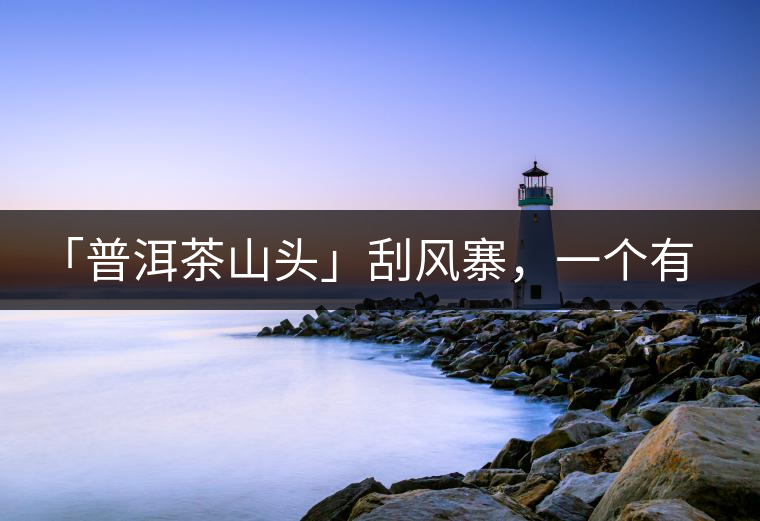 「普洱茶山頭」刮風寨，一個有魔力的易武寨子