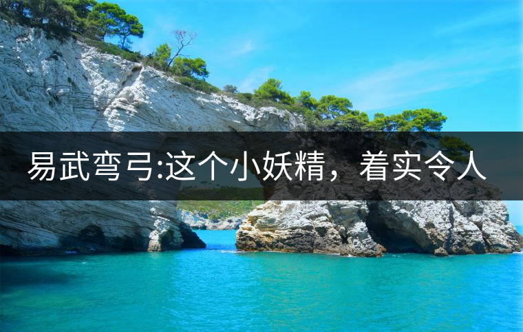 易武彎弓:這個小妖精，著實令人著迷，一口就打通你的...易武彎弓：這個小妖精，著實令人著迷，一口就打通你的任督二脈
