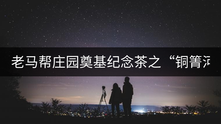 老馬幫莊園奠基紀(jì)念茶之“銅箐河老寨”即將榮耀上市...老馬幫莊園奠基紀(jì)念茶之“銅箐河老寨”即將榮耀上市，限量1333餅