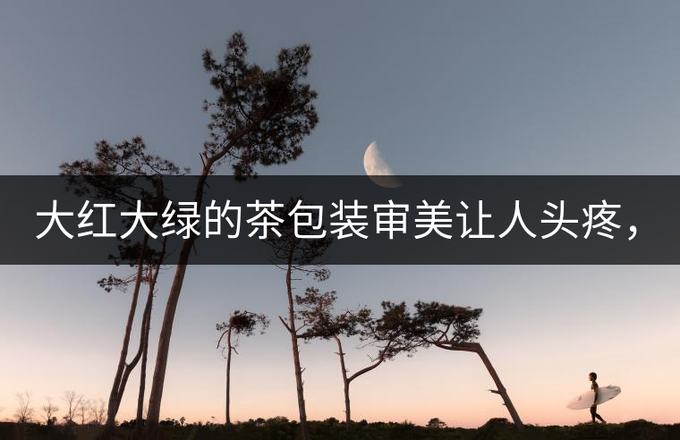 大紅大綠的茶包裝審美讓人頭疼，沒(méi)想到茶包裝還可以...大紅大綠的茶包裝審美讓人頭疼，沒(méi)想到茶包裝還可以這么清雅！