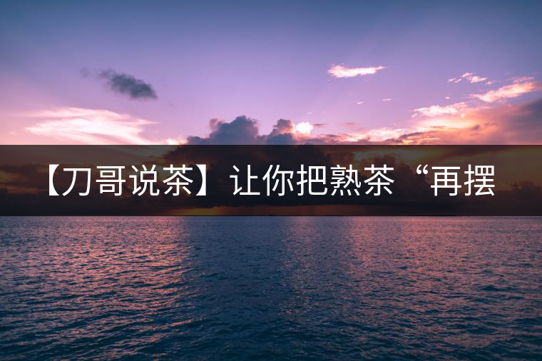 【刀哥說茶】讓你把熟茶“再擺擺，再放放”的商家就是耍流氓