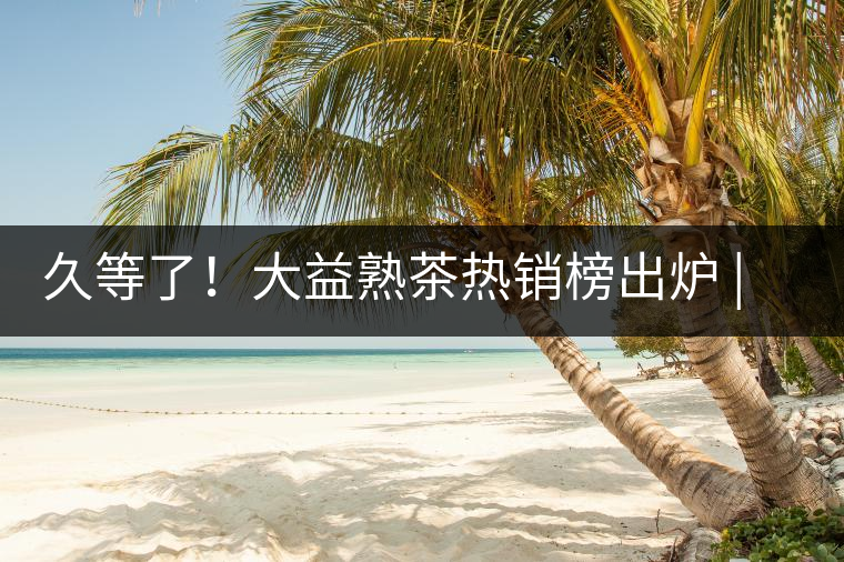 久等了！大益熟茶熱銷榜出爐 | 看看別人都買啥，618趕緊下單