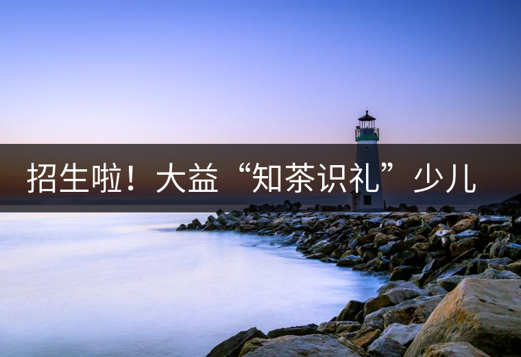 招生啦！大益“知茶識禮”少兒茶文化課程暑期班上線