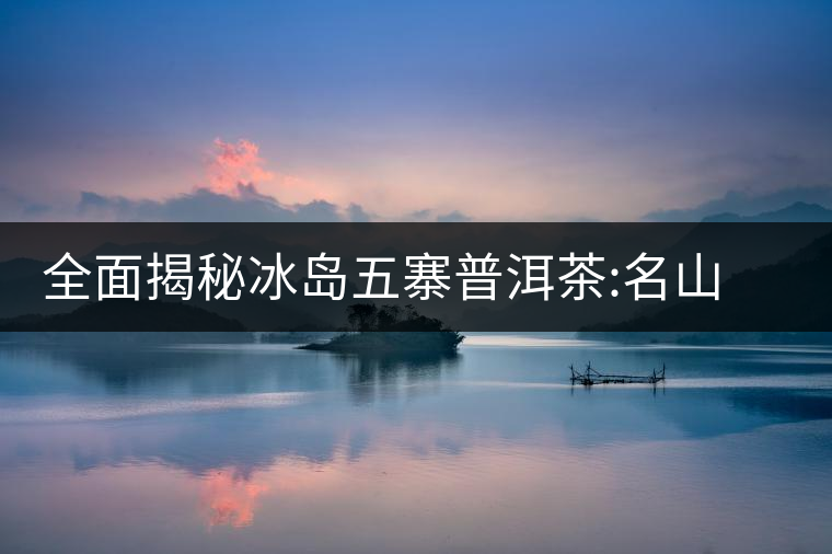 全面揭秘冰島五寨普洱茶:名山名寨，盡享冰糖韻全面揭秘冰島五寨普洱茶：名山名寨，盡享冰糖韻