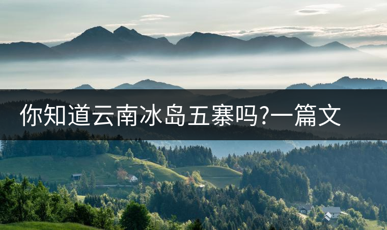 你知道云南冰島五寨嗎?一篇文章帶你了解神秘的“冰島”你知道云南冰島五寨嗎？一篇文章帶你了解神秘的“冰島”