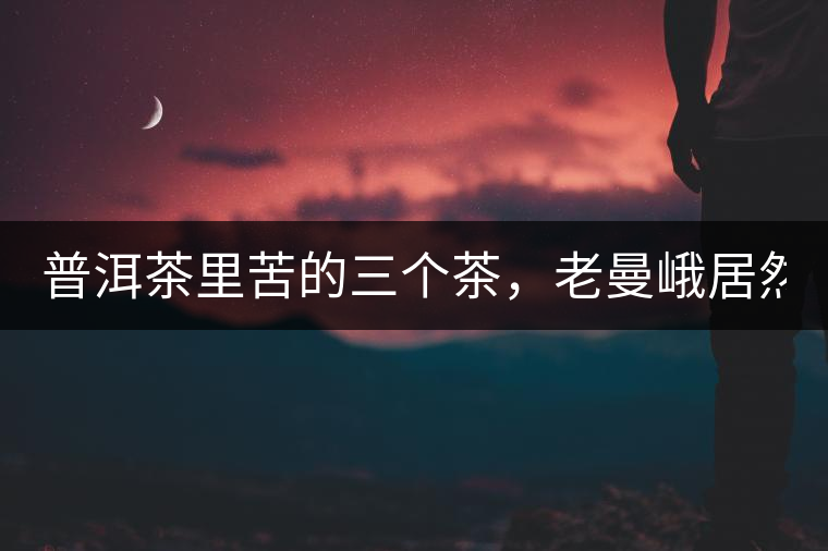 普洱茶里苦的三個茶，老曼峨居然只能排第三!普洱茶里苦的三個茶，老曼峨居然只能排第三！
