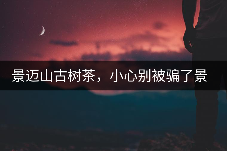 景邁山古樹茶，小心別被騙了景邁山古樹茶，小心別被騙了
