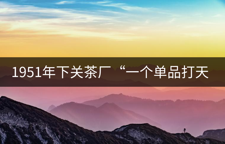 1951年下關(guān)茶廠“一個(gè)單品打天下”，如今它稱霸茶界6...1951年下關(guān)茶廠“一個(gè)單品打天下”，如今它稱霸茶界60多年！