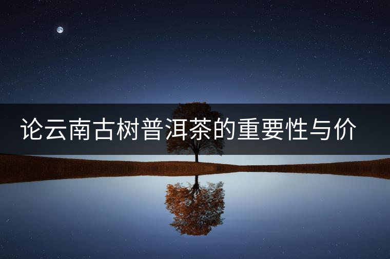 論云南古樹普洱茶的重要性與價(jià)值 論云南古樹普洱茶的重要性與價(jià)值