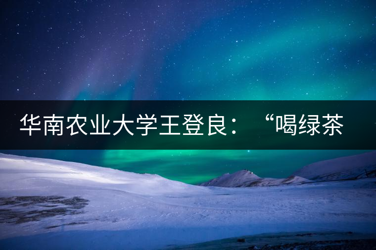 華南農(nóng)業(yè)大學王登良：“喝綠茶傷胃？這種說法不客觀”