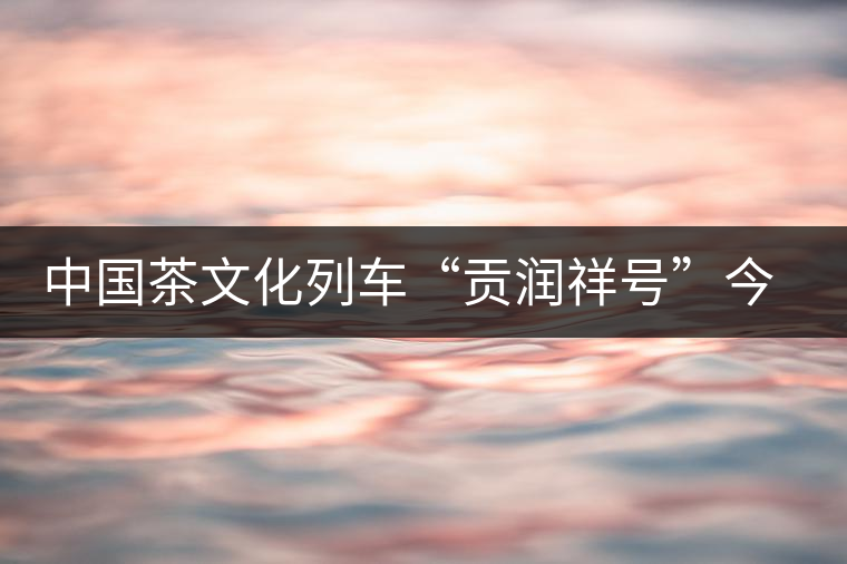 中國(guó)茶文化列車(chē)“貢潤(rùn)祥號(hào)”今日首發(fā)