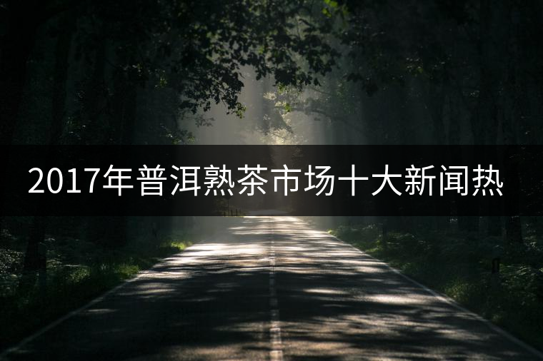 2017年普洱熟茶市場(chǎng)十大新聞熱點(diǎn)