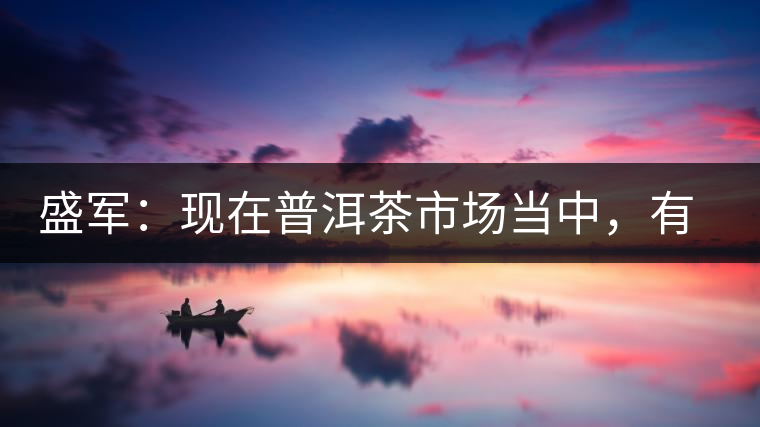 盛軍：現(xiàn)在普洱茶市場(chǎng)當(dāng)中，有三個(gè)級(jí)別