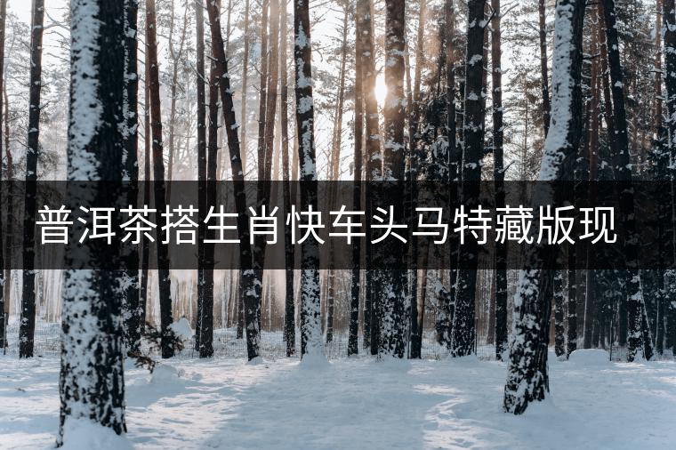 普洱茶搭生肖快車頭馬特藏版現(xiàn)身海口市場 普洱茶搭生肖快車頭馬特藏版現(xiàn)身海口市場