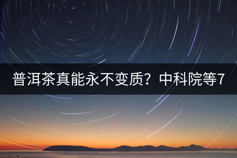 普洱茶真能永不變質？中科院等7大權威機構 歷時5年終于證實三大“神秘”傳說