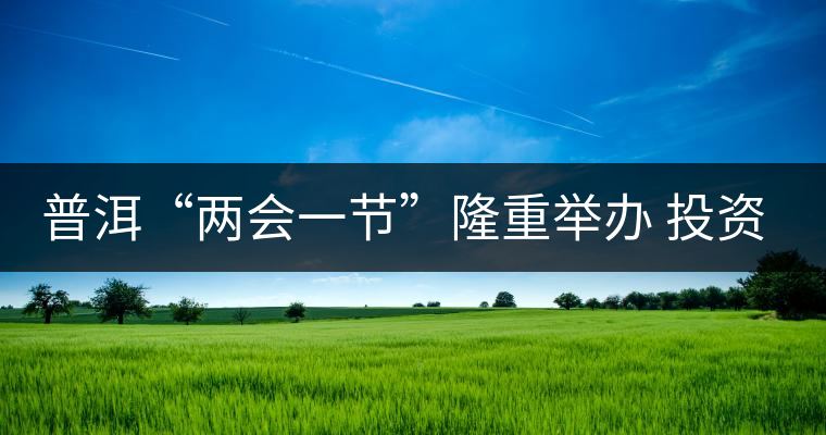 普洱“兩會(huì)一節(jié)”隆重舉辦 投資促進(jìn)工作借勢(shì)發(fā)力