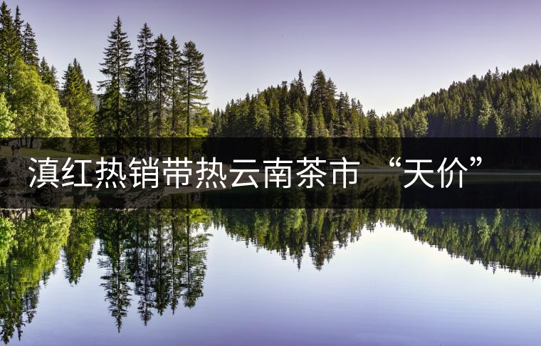 滇紅熱銷帶熱云南茶市 “天價(jià)”紅茶將現(xiàn)身 滇紅熱銷帶熱云南茶市 “天價(jià)”紅茶將現(xiàn)身