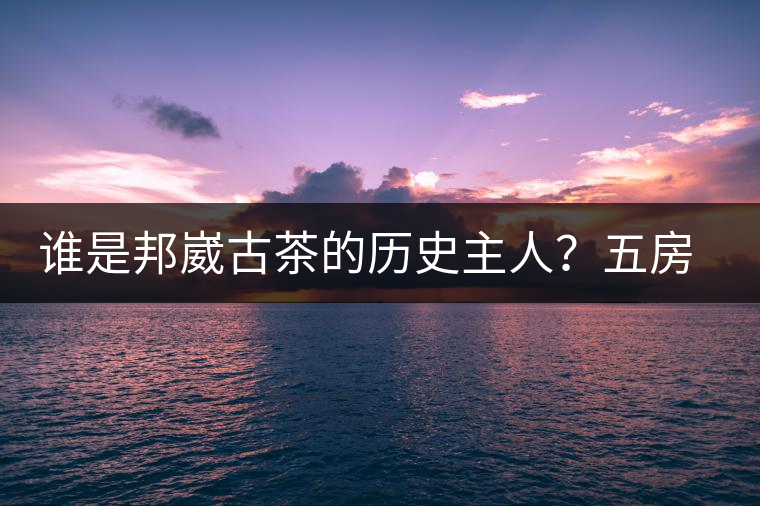 誰是邦崴古茶的歷史主人？五房·茶馬古道考察記