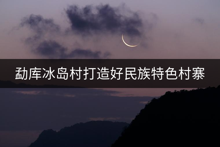 勐庫冰島村打造好民族特色村寨 勐庫冰島村打造好民族特色村寨