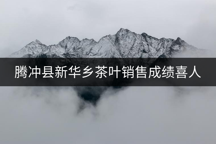 騰沖縣新華鄉(xiāng)茶葉銷售成績(jī)喜人 騰沖縣新華鄉(xiāng)茶葉銷售成績(jī)喜人