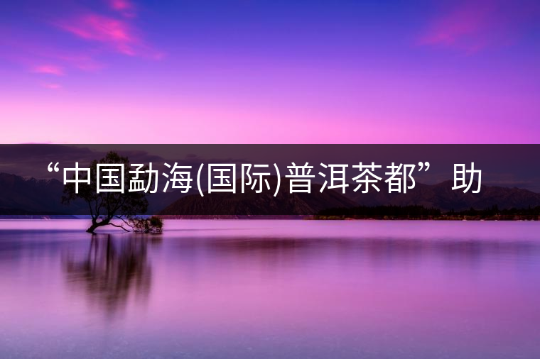 “中國勐海(國際)普洱茶都”助推滇臺茶產業(yè)合作 “中國勐海(國際)普洱茶都”助推滇臺茶產業(yè)合作