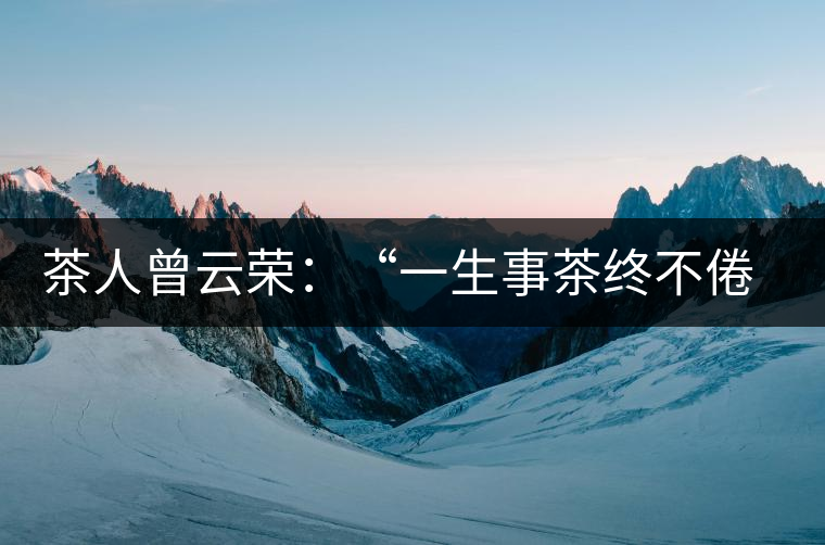 茶人曾云榮:“一生事茶終不倦”譜寫絢麗人生 茶人曾云榮:“一生事茶終不倦”譜寫絢麗人生