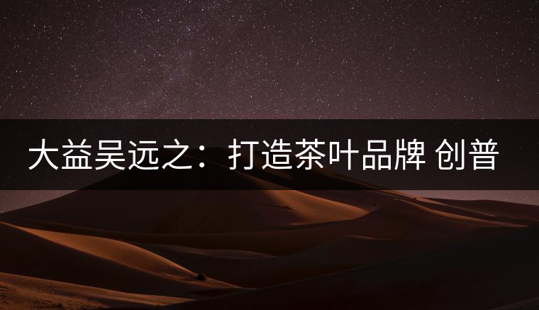 大益吳遠之:打造茶葉品牌 創(chuàng)普洱茶產業(yè)的美好未來 大益吳遠之:打造茶葉品牌 創(chuàng)普洱茶產業(yè)的美好未來
