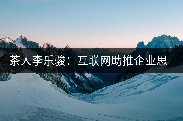 茶人李樂駿：互聯(lián)網助推企業(yè)思考方式變革