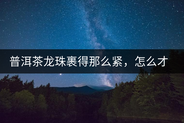 普洱茶龍珠裹得那么緊，怎么才能快速泡出滋味來？