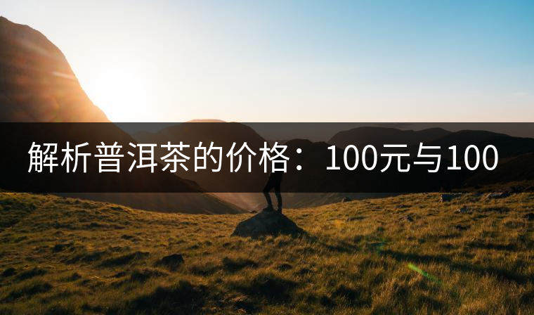 解析普洱茶的價(jià)格:100元與1000元的差別 解析普洱茶的價(jià)格:100元與1000元的差別