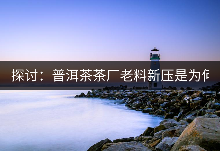 探討：普洱茶茶廠老料新壓是為何？