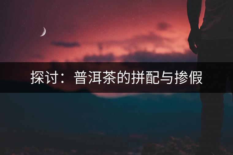 探討:普洱茶的拼配與摻假 探討:普洱茶的拼配與摻假