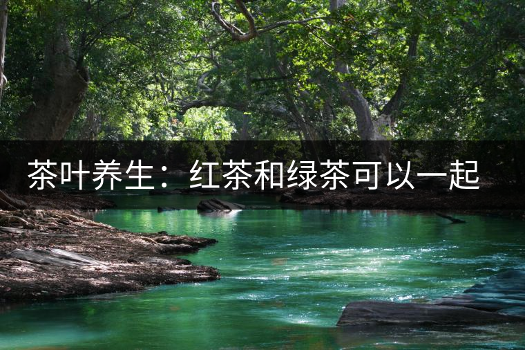 茶葉養(yǎng)生：紅茶和綠茶可以一起喝嗎？