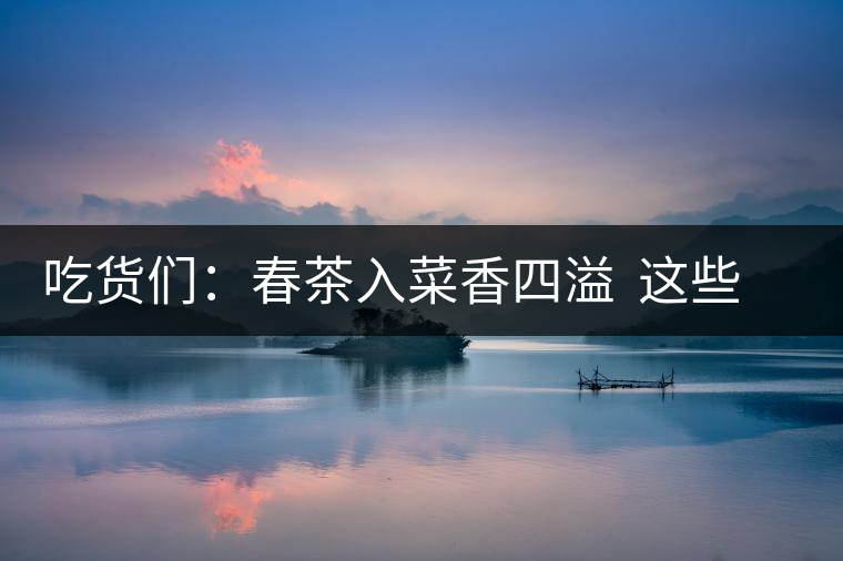 吃貨們：春茶入菜香四溢  這些“茶料理”你吃過嗎？