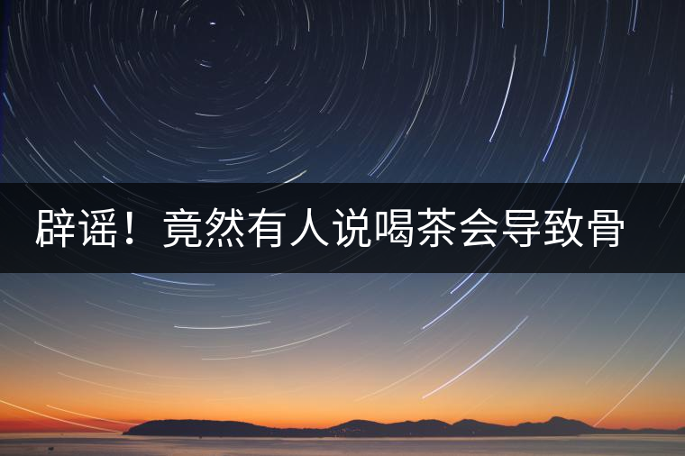 辟謠！竟然有人說(shuō)喝茶會(huì)導(dǎo)致骨質(zhì)疏松