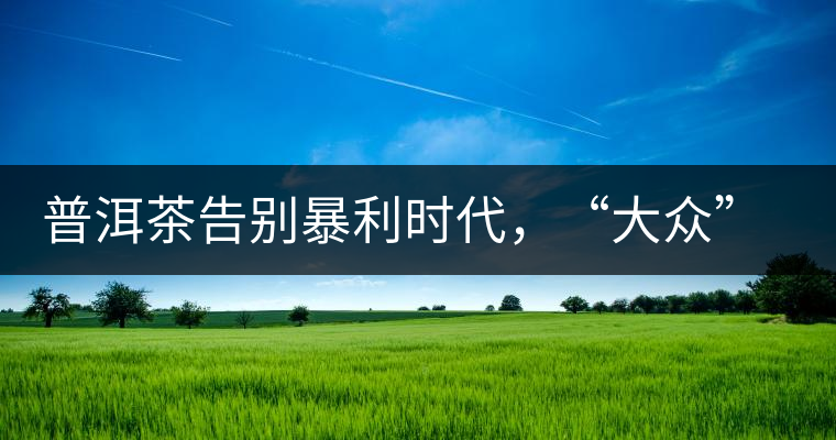 普洱茶告別暴利時代，“大眾”普洱將成未來消費主流