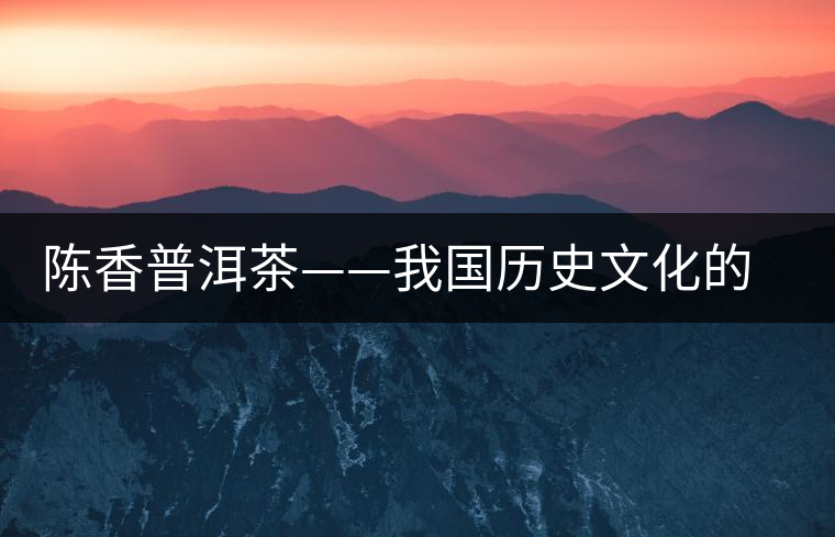 陳香普洱茶——我國(guó)歷史文化的代表產(chǎn)物 陳香普洱茶——我國(guó)歷史文化的代表產(chǎn)物