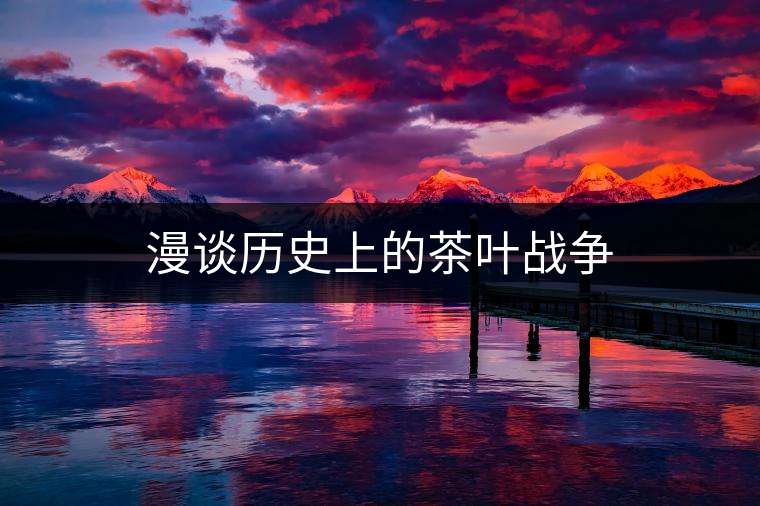 漫談歷史上的茶葉戰(zhàn)爭 漫談歷史上的茶葉戰(zhàn)爭
